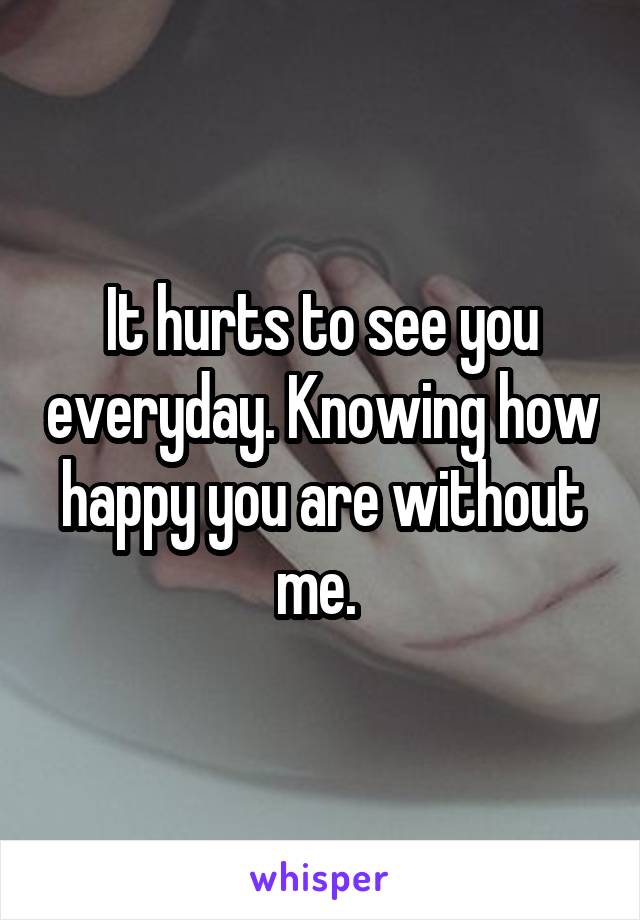 It hurts to see you everyday. Knowing how happy you are without me. 