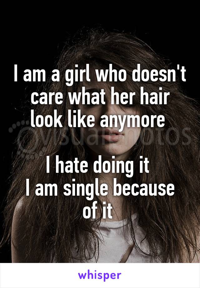 I am a girl who doesn't care what her hair look like anymore 

I hate doing it 
I am single because of it 