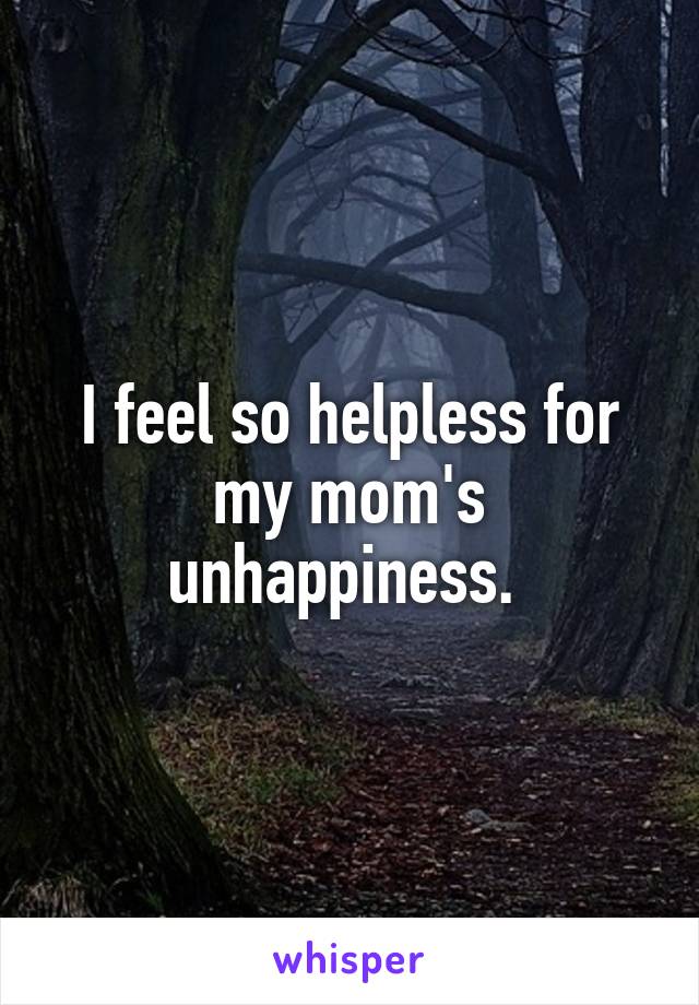 I feel so helpless for my mom's unhappiness. 