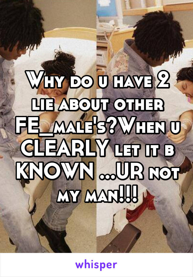 Why do u have 2 lie about other FE_male's?When u CLEARLY let it b KNOWN ...UR not my man!!!