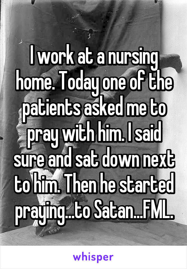 I work at a nursing home. Today one of the patients asked me to pray with him. I said sure and sat down next to him. Then he started praying...to Satan...FML.