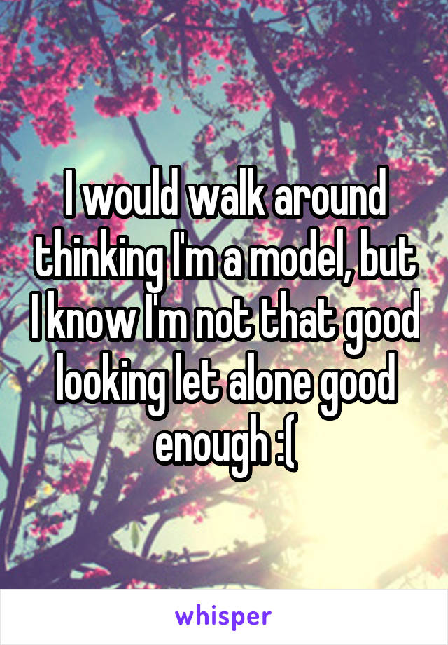 I would walk around thinking I'm a model, but I know I'm not that good looking let alone good enough :(