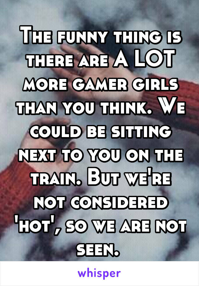 The funny thing is there are A LOT more gamer girls than you think. We could be sitting next to you on the train. But we're not considered 'hot', so we are not seen. 