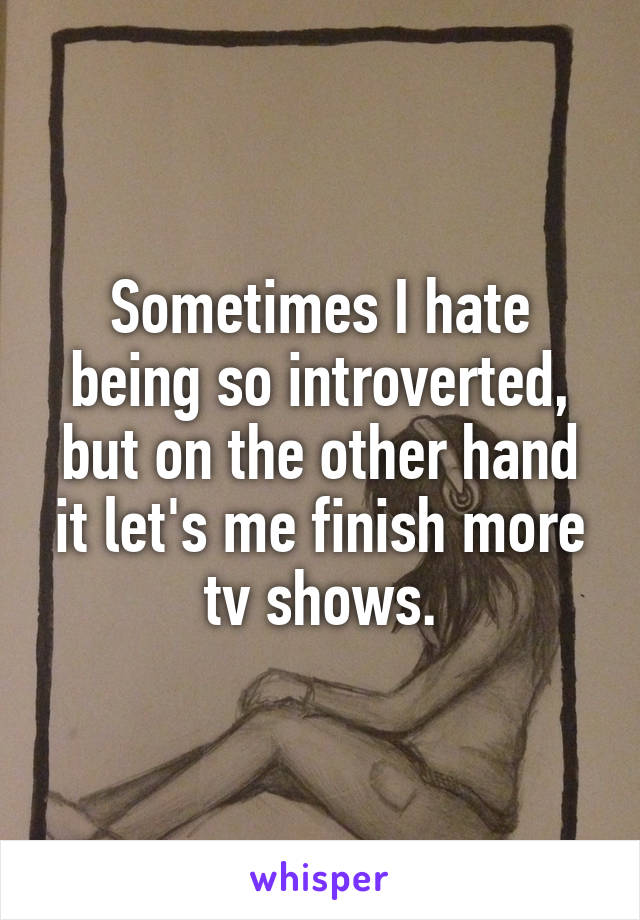 Sometimes I hate being so introverted, but on the other hand it let's me finish more tv shows.
