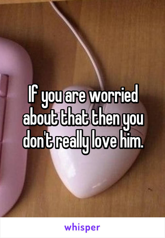If you are worried about that then you don't really love him.