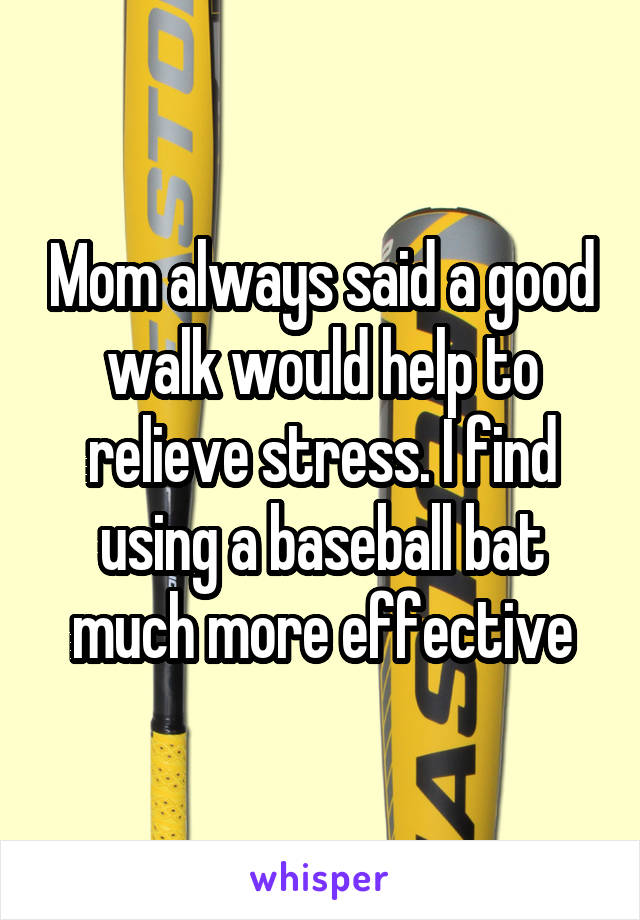Mom always said a good walk would help to relieve stress. I find using a baseball bat much more effective