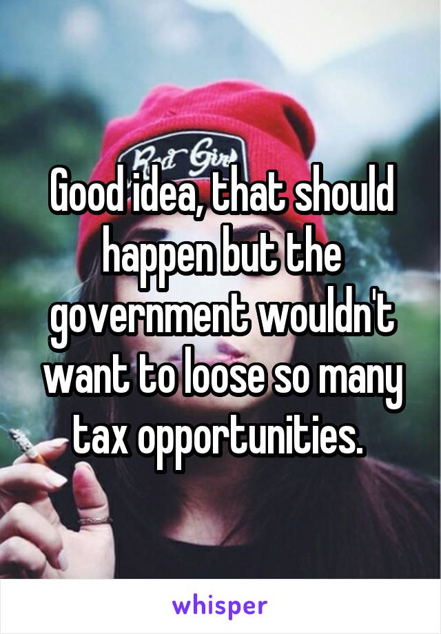 Good idea, that should happen but the government wouldn't want to loose so many tax opportunities. 