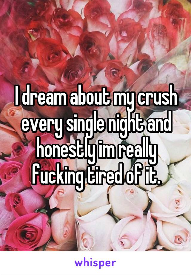 I dream about my crush every single night and honestly im really fucking tired of it.