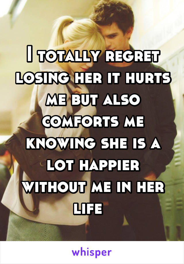 I totally regret losing her it hurts me but also comforts me knowing she is a lot happier without me in her life  