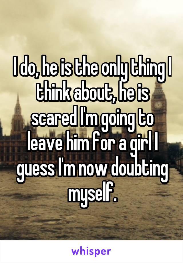 I do, he is the only thing I think about, he is scared I'm going to leave him for a girl I guess I'm now doubting myself.