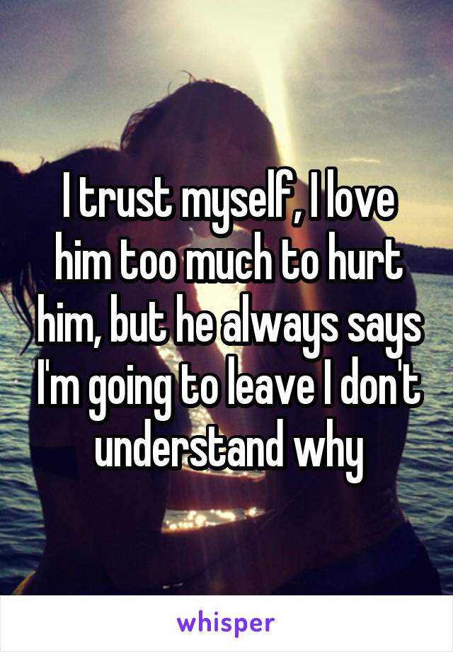 I trust myself, I love him too much to hurt him, but he always says I'm going to leave I don't understand why