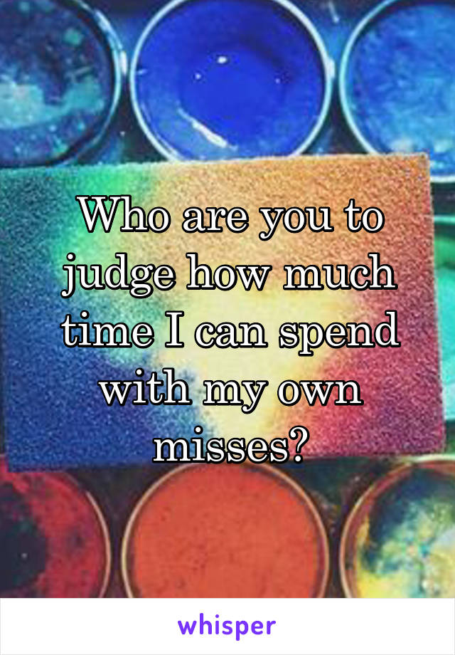 Who are you to judge how much time I can spend with my own misses?