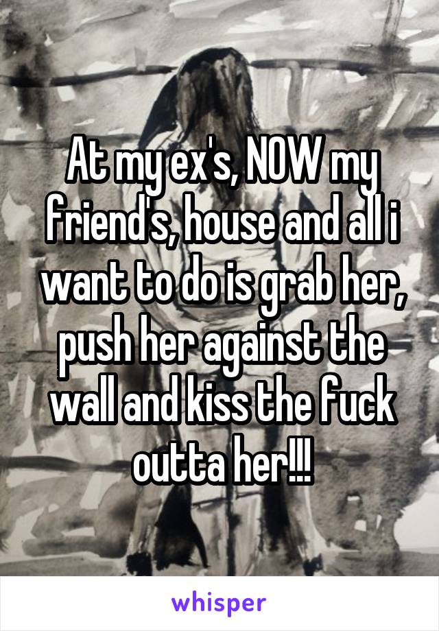 At my ex's, NOW my friend's, house and all i want to do is grab her, push her against the wall and kiss the fuck outta her!!!