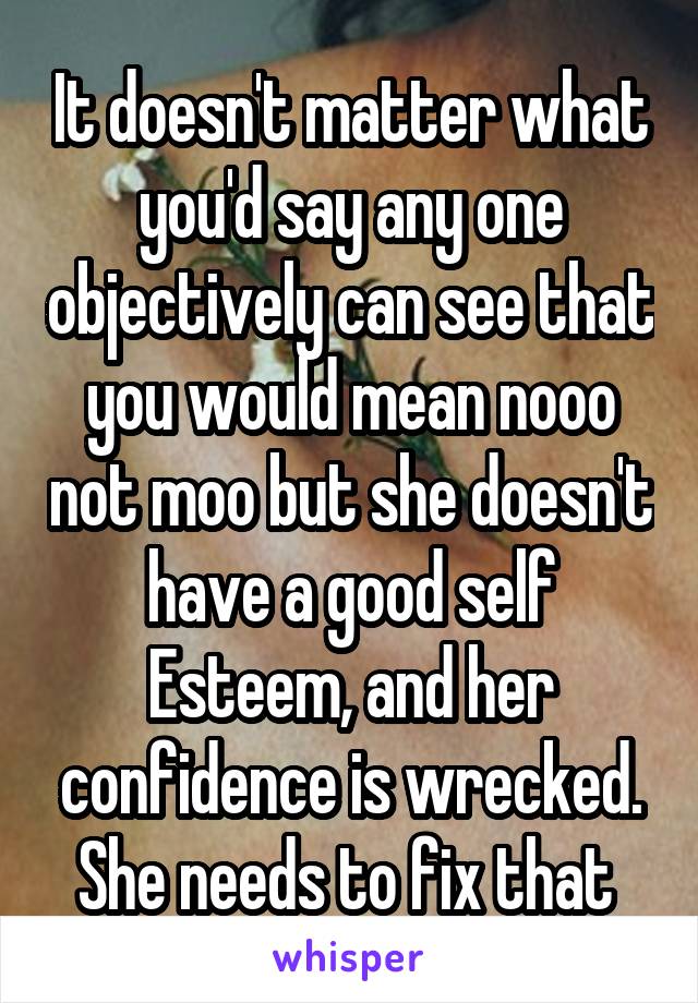It doesn't matter what you'd say any one objectively can see that you would mean nooo not moo but she doesn't have a good self Esteem, and her confidence is wrecked. She needs to fix that 