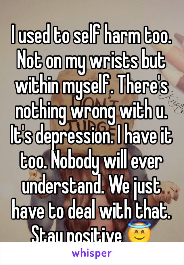 I used to self harm too. Not on my wrists but within myself. There's nothing wrong with u. It's depression. I have it too. Nobody will ever understand. We just have to deal with that. Stay positive 😇