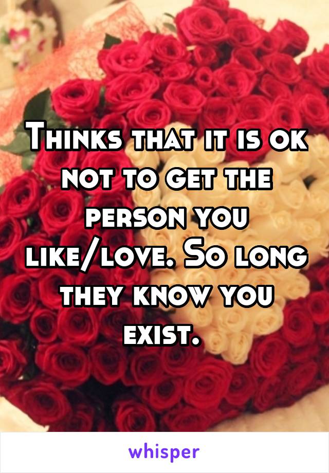 Thinks that it is ok not to get the person you like/love. So long they know you exist. 