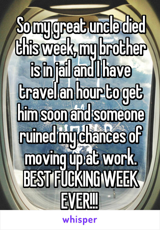 So my great uncle died this week, my brother is in jail and I have travel an hour to get him soon and someone ruined my chances of moving up at work. BEST FUCKING WEEK EVER!!! 