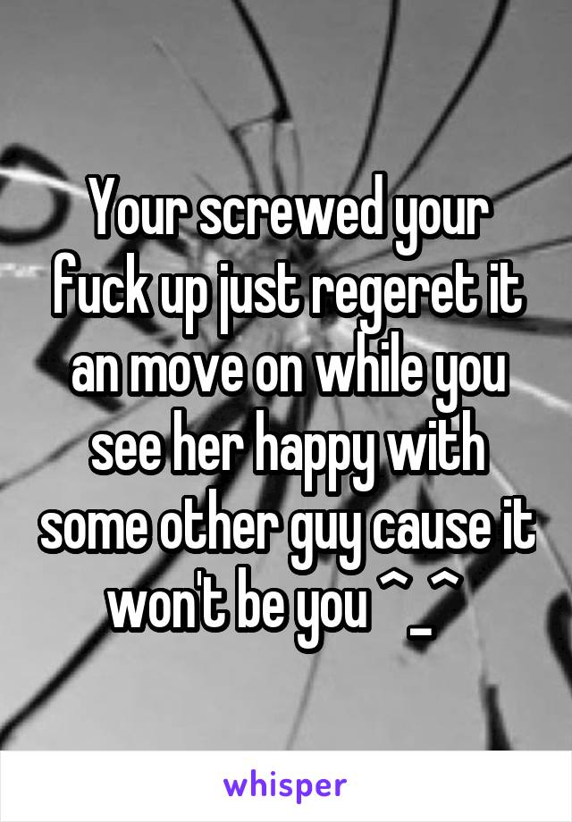 Your screwed your fuck up just regeret it an move on while you see her happy with some other guy cause it won't be you ^_^ 