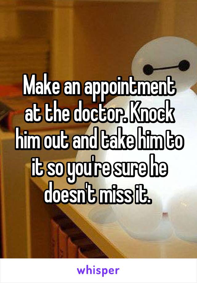 Make an appointment at the doctor. Knock him out and take him to it so you're sure he doesn't miss it. 