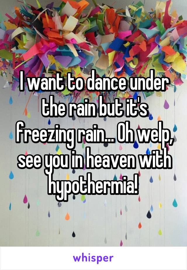 I want to dance under the rain but it's freezing rain... Oh welp, see you in heaven with hypothermia! 