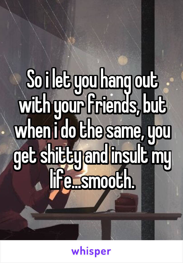 So i let you hang out with your friends, but when i do the same, you get shitty and insult my life...smooth.