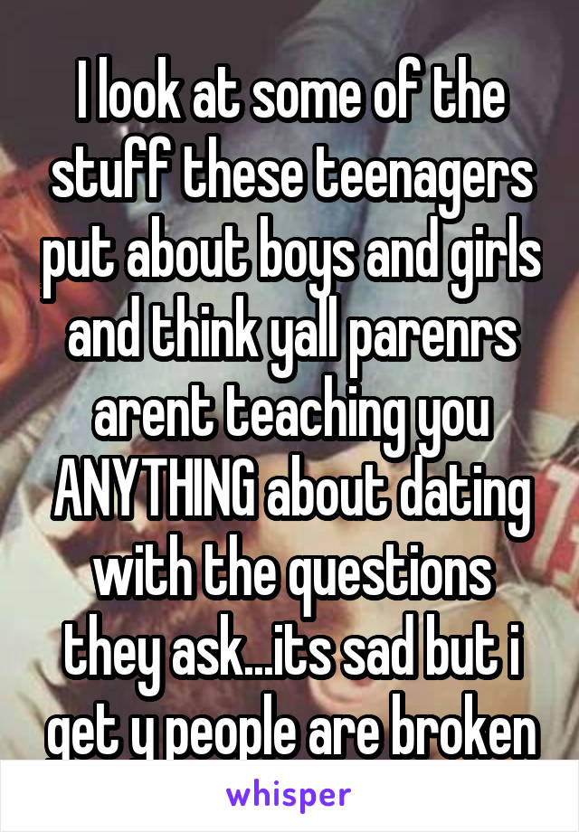 I look at some of the stuff these teenagers put about boys and girls and think yall parenrs arent teaching you ANYTHING about dating with the questions they ask...its sad but i get y people are broken