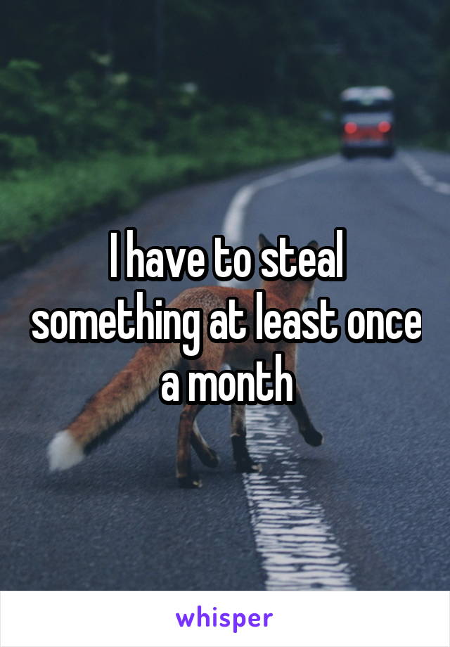 I have to steal something at least once a month