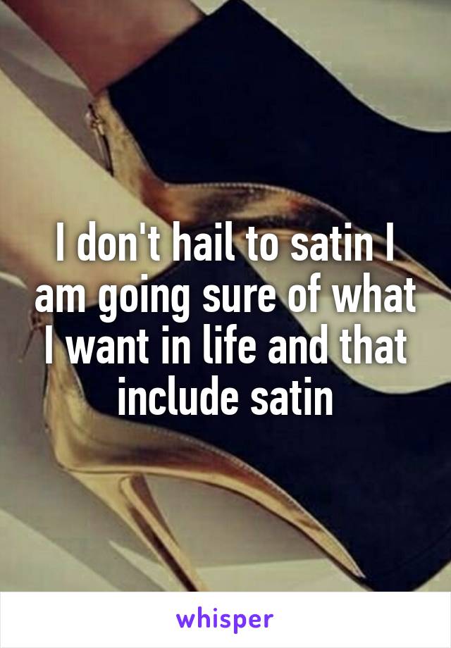 I don't hail to satin I am going sure of what I want in life and that include satin