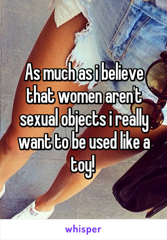 As much as i believe that women aren't sexual objects i really want to be used like a toy! 