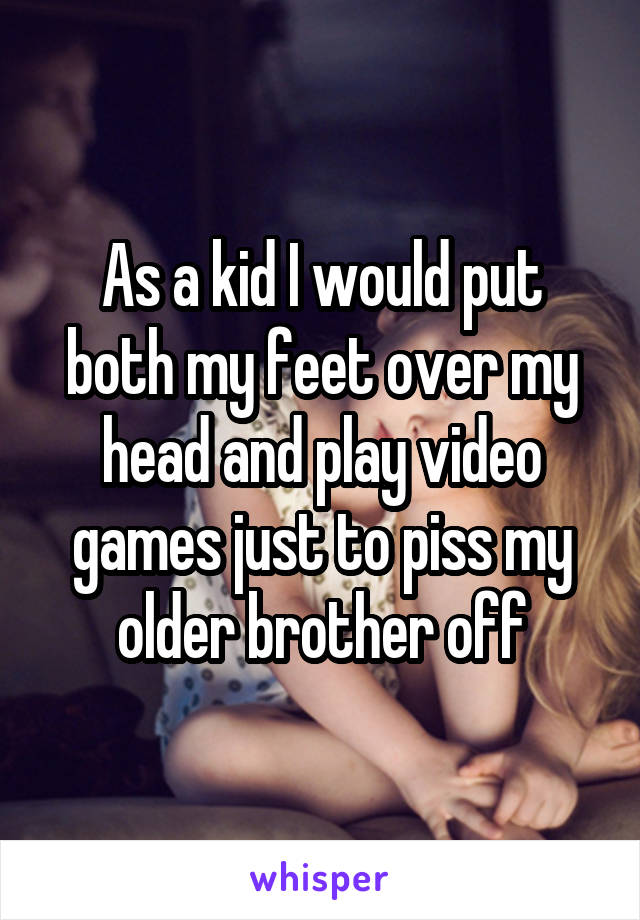 As a kid I would put both my feet over my head and play video games just to piss my older brother off