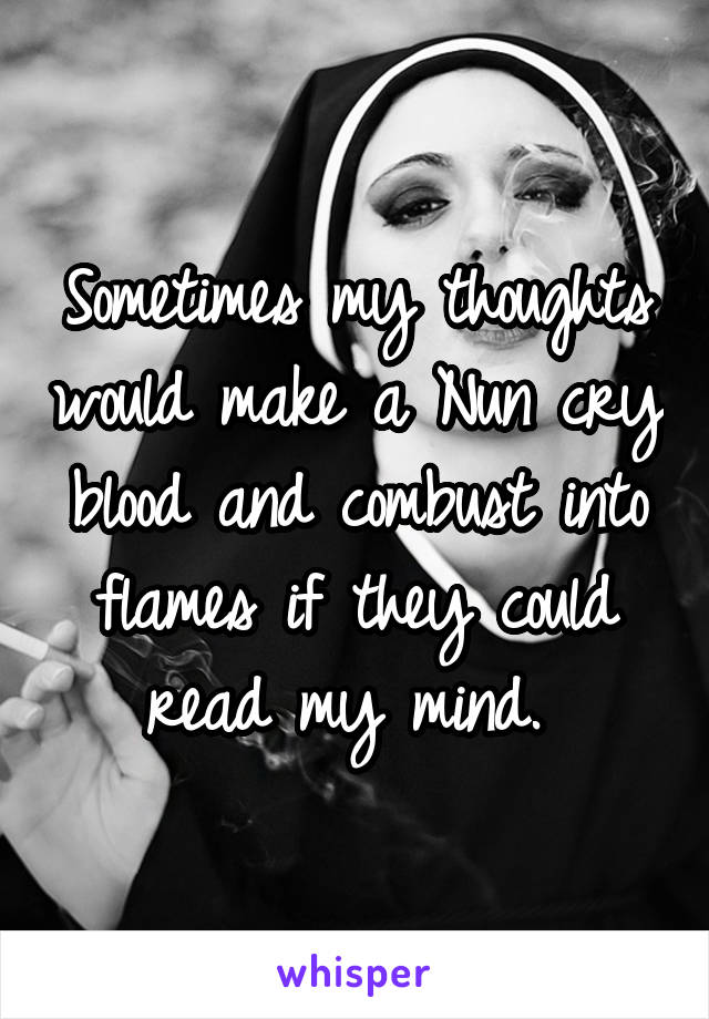Sometimes my thoughts would make a Nun cry blood and combust into flames if they could read my mind. 