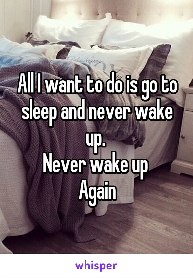 All I want to do is go to sleep and never wake up. 
Never wake up 
Again