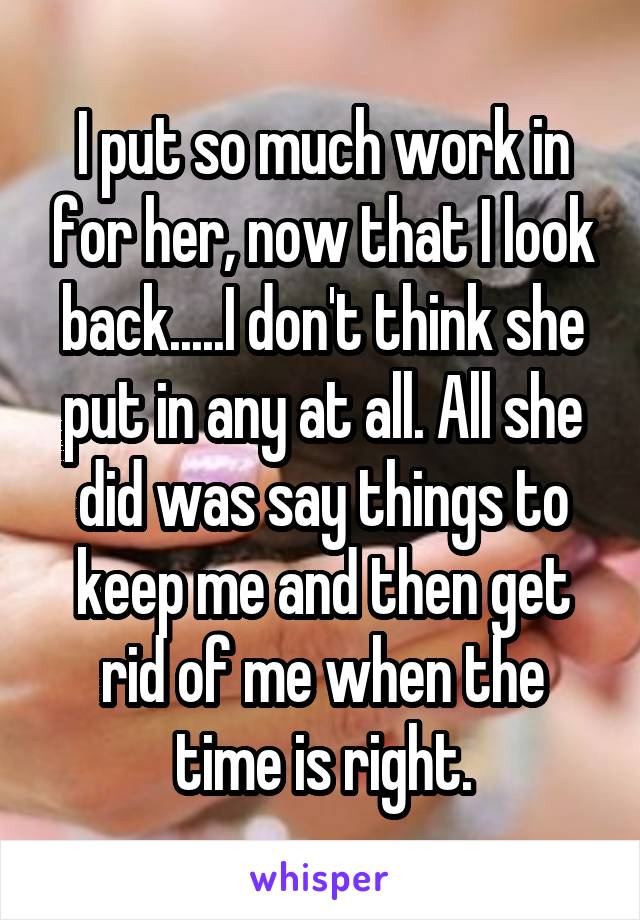 I put so much work in for her, now that I look back.....I don't think she put in any at all. All she did was say things to keep me and then get rid of me when the time is right.