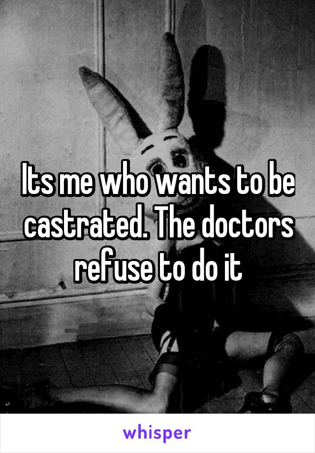 Its me who wants to be castrated. The doctors refuse to do it