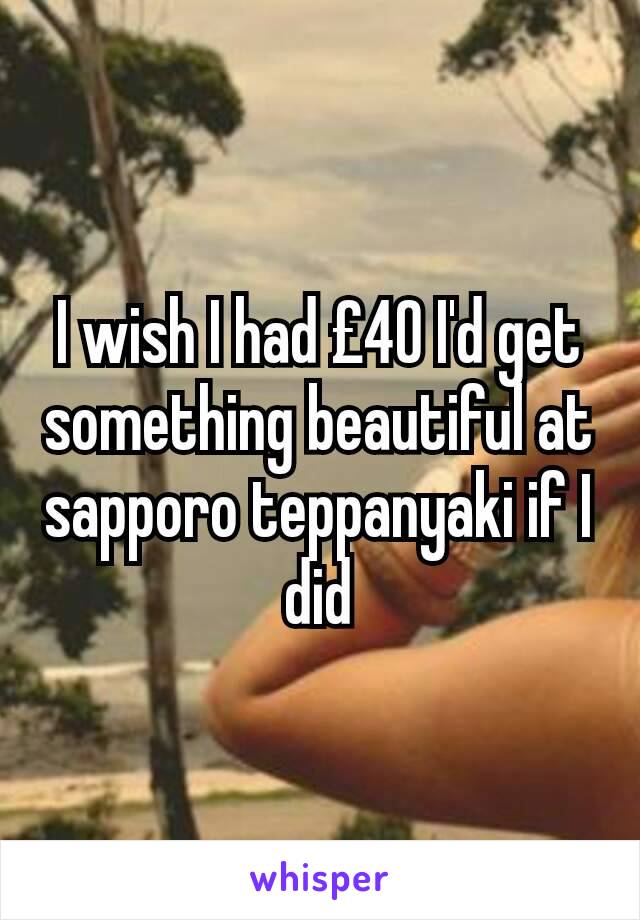 I wish I had £40 I'd get something beautiful at sapporo teppanyaki if I did