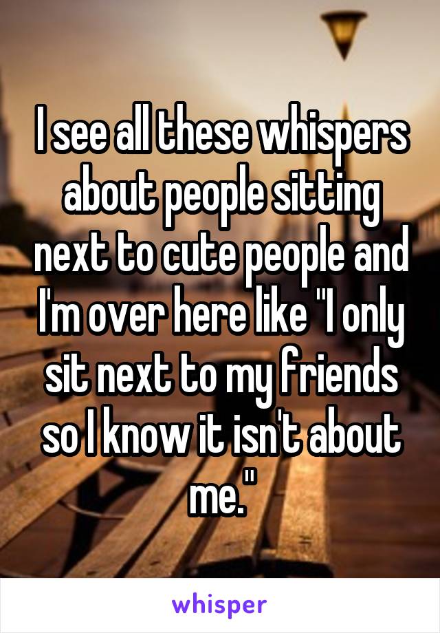 I see all these whispers about people sitting next to cute people and I'm over here like "I only sit next to my friends so I know it isn't about me."