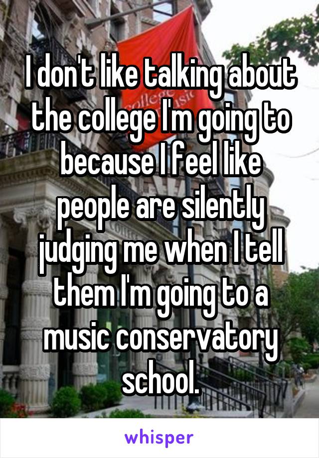 I don't like talking about the college I'm going to because I feel like people are silently judging me when I tell them I'm going to a music conservatory school.