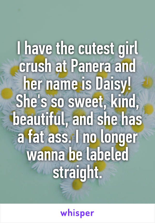 I have the cutest girl crush at Panera and her name is Daisy! She's so sweet, kind, beautiful, and she has a fat ass. I no longer wanna be labeled straight.