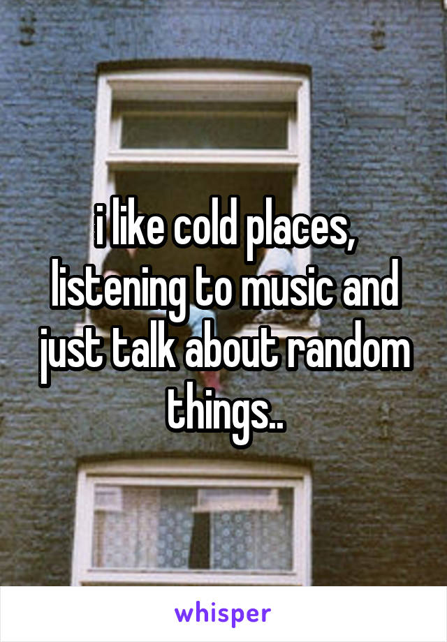 i like cold places, listening to music and just talk about random things..