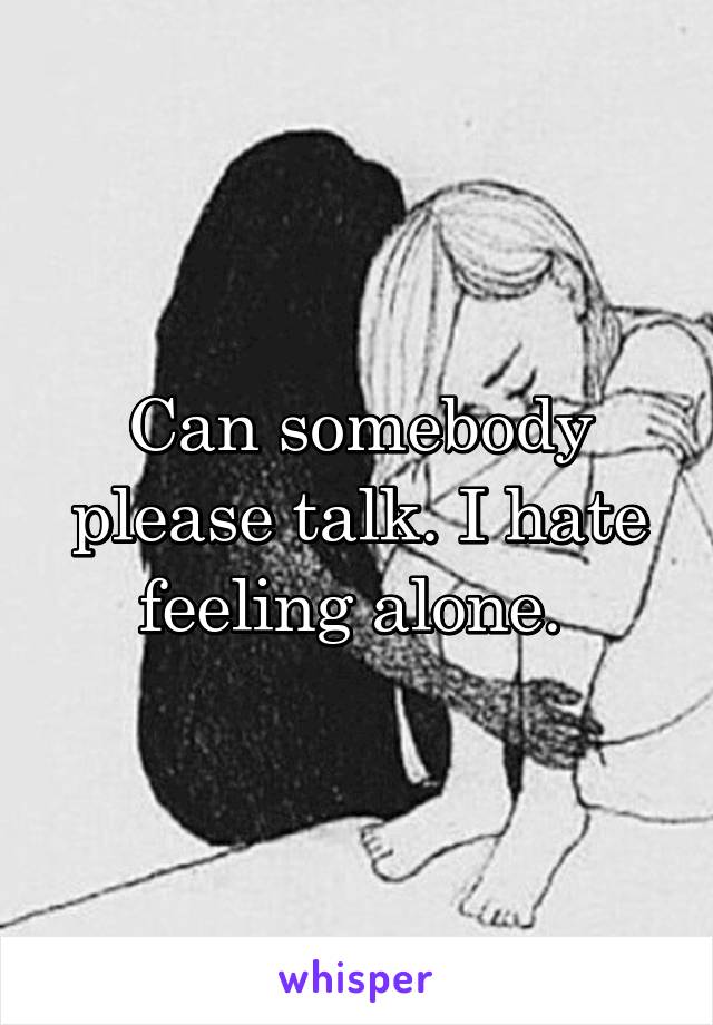 Can somebody please talk. I hate feeling alone. 