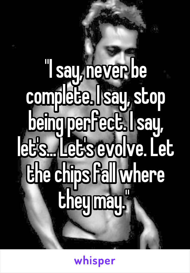 "I say, never be complete. I say, stop being perfect. I say, let's... Let's evolve. Let the chips fall where they may." 