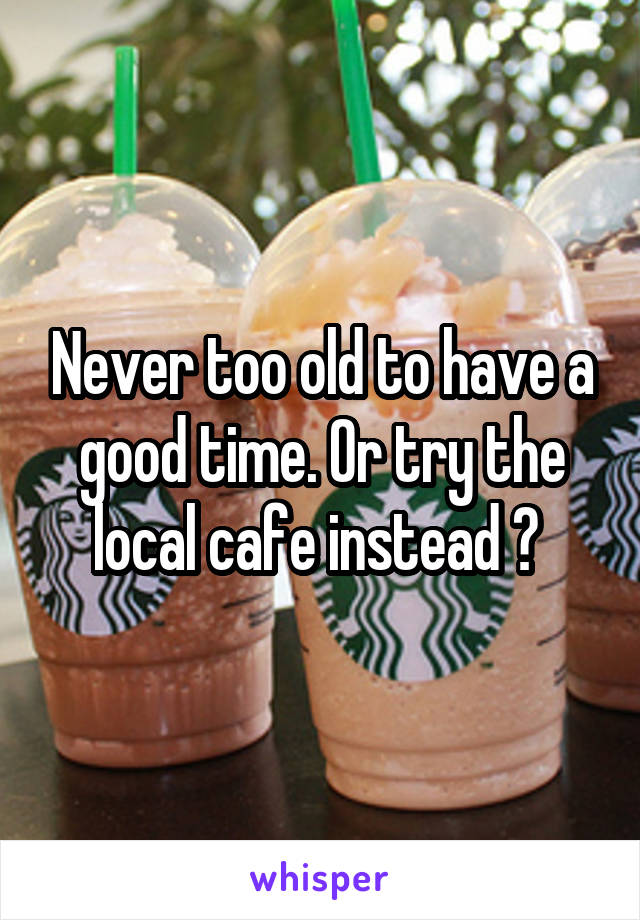 Never too old to have a good time. Or try the local cafe instead ? 