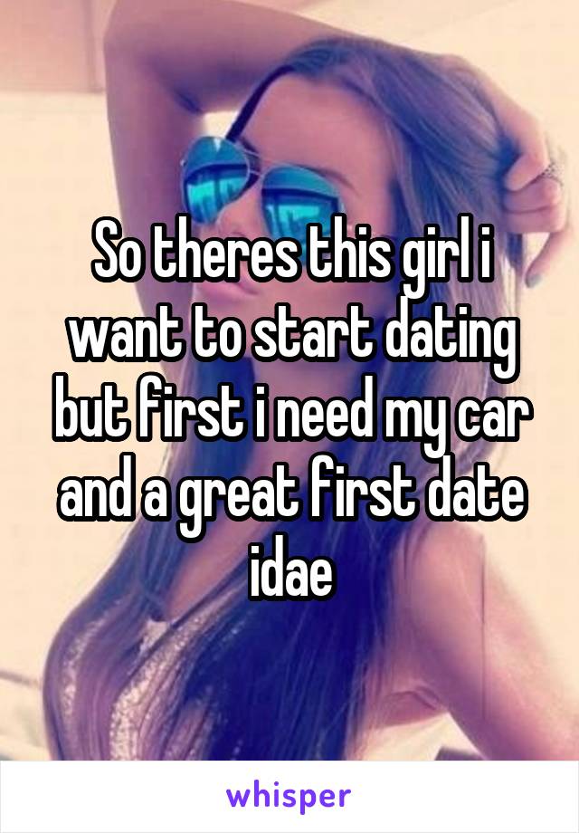 So theres this girl i want to start dating but first i need my car and a great first date idae