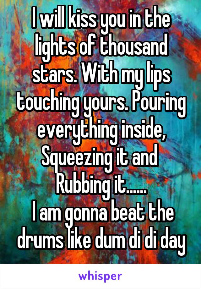 I will kiss you in the lights of thousand stars. With my lips touching yours. Pouring everything inside, Squeezing it and  Rubbing it......
 I am gonna beat the drums like dum di di day ......