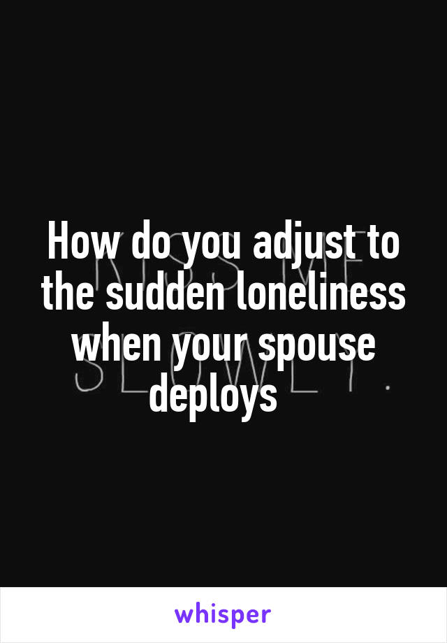 How do you adjust to the sudden loneliness when your spouse deploys  