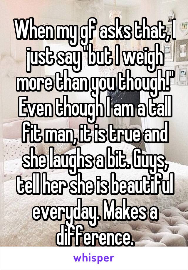 When my gf asks that, I just say "but I weigh more than you though!" Even though I am a tall fit man, it is true and she laughs a bit. Guys, tell her she is beautiful everyday. Makes a difference.