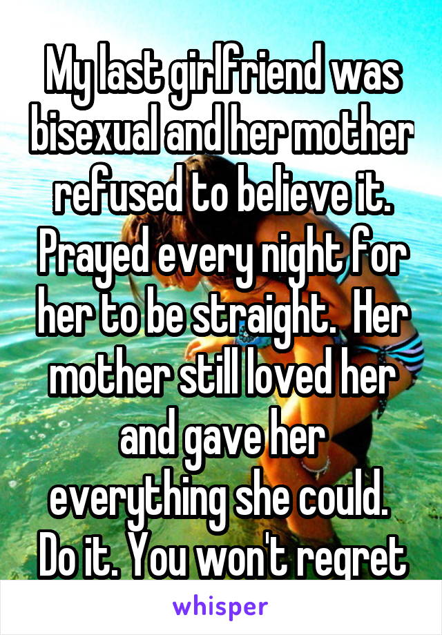 My last girlfriend was bisexual and her mother refused to believe it. Prayed every night for her to be straight.  Her mother still loved her and gave her everything she could.  Do it. You won't regret