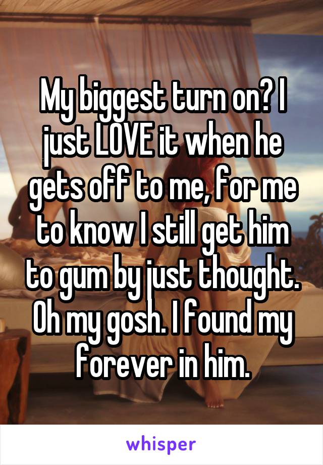 My biggest turn on? I just LOVE it when he gets off to me, for me to know I still get him to gum by just thought. Oh my gosh. I found my forever in him.