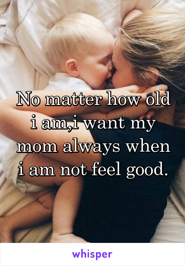 No matter how old i am,i want my mom always when i am not feel good.