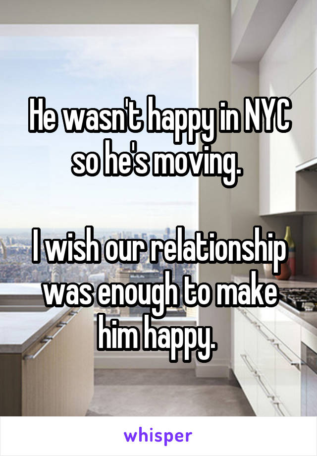 He wasn't happy in NYC so he's moving. 

I wish our relationship was enough to make him happy. 